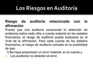Riesgo de auditoría relacionado con la
afirmación
Puesto que una auditoría comprende la obtención de
evidencia sobre cada cifra o cuenta material en los estados
financieros, el riesgo de auditoría puede evaluarse en el
nivel de la afirmación. Para cada cuenta de los estados
financieros, el riesgo de auditoría consiste en la posibilidad
de que:
1) Se haya presentado un error material, en la cuenta y
2) Los auditores no detecten el error.
 