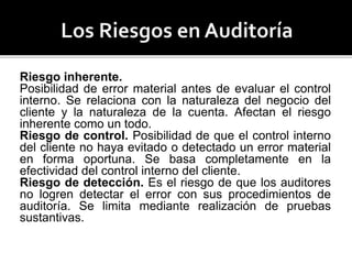 Riesgo inherente.
Posibilidad de error material antes de evaluar el control
interno. Se relaciona con la naturaleza del negocio del
cliente y la naturaleza de la cuenta. Afectan el riesgo
inherente como un todo.
Riesgo de control. Posibilidad de que el control interno
del cliente no haya evitado o detectado un error material
en forma oportuna. Se basa completamente en la
efectividad del control interno del cliente.
Riesgo de detección. Es el riesgo de que los auditores
no logren detectar el error con sus procedimientos de
auditoría. Se limita mediante realización de pruebas
sustantivas.
 