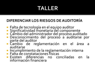 DIFERENCIAR LOS RIESGOS DE AUDITORÍA
 Falta de tecnología en el equipo auditor
 Significatividad monetaria del componente
 Cambio del administrador del proceso auditado
 Desconocimiento del proceso a auditarse por
parte del auditor
 Cambio de reglamentación en el área a
auditarse
 Incumplimiento de la reglamentación interna
 Falta de constataciones físicas
 Existen diferencias no conciliadas en la
información financiera
 