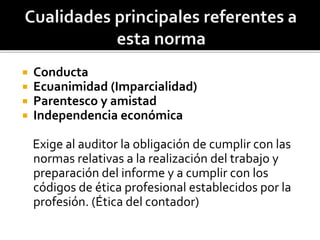  Conducta
 Ecuanimidad (Imparcialidad)
 Parentesco y amistad
 Independencia económica
Exige al auditor la obligación de cumplir con las
normas relativas a la realización del trabajo y
preparación del informe y a cumplir con los
códigos de ética profesional establecidos por la
profesión. (Ética del contador)
 