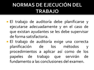  El trabajo de auditoría debe planificarse y
ejecutarse adecuadamente y en el caso de
que existan ayudantes se les debe supervisar
de forma satisfactoria.
 El trabajo de auditoría exige una correcta
planificación de los métodos y
procedimientos a aplicar así como de los
papeles de trabajo que servirán de
fundamento a las conclusiones del examen.
 