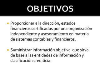  Proporcionar a la dirección, estados
financieros certificados por una organización
independiente y asesoramiento en materia
de sistemas contables y financieros.
 Suministrar información objetiva que sirva
de base a las entidades de información y
clasificación crediticia.
 