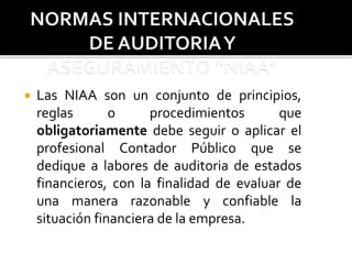  Las NIAA son un conjunto de principios,
reglas o procedimientos que
obligatoriamente debe seguir o aplicar el
profesional Contador Público que se
dedique a labores de auditoria de estados
financieros, con la finalidad de evaluar de
una manera razonable y confiable la
situación financiera de la empresa.
 