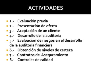  1.- Evaluación previa
 2.- Presentación de oferta
 3.- Aceptación de un cliente
 4.- Desarrollo de la auditoria
 5.- Evaluación de riesgos en el desarrollo
de la auditoria financiera
 6.- Obtención de niveles de certeza
 7.- Contratos de Aseguramiento
 8.- Controles de calidad
 