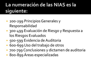  200-299 Principios Generales y
Responsabilidad
 300-499 Evaluación de Riesgo y Respuesta a
los Riesgos Evaluados
 500-599 Evidencia de Auditoria
 600-699 Uso del trabajo de otros
 700-799 Conclusiones y dictamen de auditoria
 800-899 Áreas especializadas
 