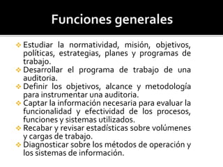  Estudiar la normatividad, misión, objetivos,
políticas, estrategias, planes y programas de
trabajo.
 Desarrollar el programa de trabajo de una
auditoria.
 Definir los objetivos, alcance y metodología
para instrumentar una auditoria.
 Captar la información necesaria para evaluar la
funcionalidad y efectividad de los procesos,
funciones y sistemas utilizados.
 Recabar y revisar estadísticas sobre volúmenes
y cargas de trabajo.
 Diagnosticar sobre los métodos de operación y
los sistemas de información.
 