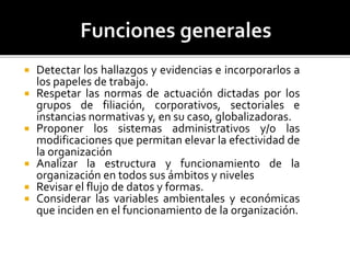  Detectar los hallazgos y evidencias e incorporarlos a
los papeles de trabajo.
 Respetar las normas de actuación dictadas por los
grupos de filiación, corporativos, sectoriales e
instancias normativas y, en su caso, globalizadoras.
 Proponer los sistemas administrativos y/o las
modificaciones que permitan elevar la efectividad de
la organización
 Analizar la estructura y funcionamiento de la
organización en todos sus ámbitos y niveles
 Revisar el flujo de datos y formas.
 Considerar las variables ambientales y económicas
que inciden en el funcionamiento de la organización.
 
