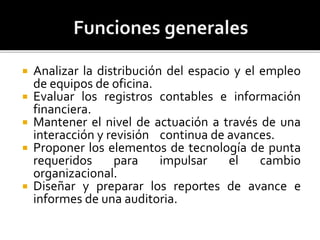  Analizar la distribución del espacio y el empleo
de equipos de oficina.
 Evaluar los registros contables e información
financiera.
 Mantener el nivel de actuación a través de una
interacción y revisión continua de avances.
 Proponer los elementos de tecnología de punta
requeridos para impulsar el cambio
organizacional.
 Diseñar y preparar los reportes de avance e
informes de una auditoria.
 