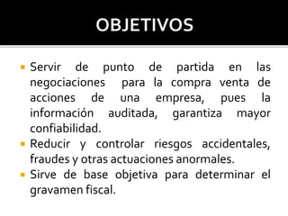  Servir de punto de partida en las
negociaciones para la compra venta de
acciones de una empresa, pues la
información auditada, garantiza mayor
confiabilidad.
 Reducir y controlar riesgos accidentales,
fraudes y otras actuaciones anormales.
 Sirve de base objetiva para determinar el
gravamen fiscal.
 