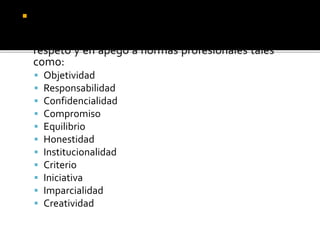  Finalmente, el equipo auditor no debe olvidar
que la fortaleza de su función está sujeta a la
medida en que afronte su compromiso con
respeto y en apego a normas profesionales tales
como:
 Objetividad
 Responsabilidad
 Confidencialidad
 Compromiso
 Equilibrio
 Honestidad
 Institucionalidad
 Criterio
 Iniciativa
 Imparcialidad
 Creatividad
 
