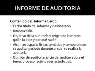 Contenido del Informe Largo
 Fecha titulo del informe y destinatario
 Introducción.
 Objetivo de la auditoría y origen de la misma:
quién la pide y por qué razón.
 Alcance: espacio físico, temático y temporal que
se audita; periodo durante el cual se realiza la
auditoría.
 Opinión de auditoría: juicio del auditor sobre el
tema, proceso, actividades estudiadas.
 