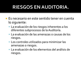  Es necesario en este sentido tener en cuenta
lo siguiente:
 La evaluación de los riesgos inherentes a los
diferentes subprocesos de la Auditoría.
 La evaluación de las amenazas o causas de los
riesgos.
 Los controles utilizados para minimizar las
amenazas o riesgos.
 La evaluación de los elementos del análisis de
riesgos.
 