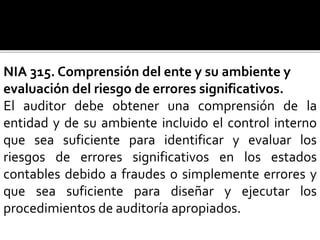 NIA 315. Comprensión del ente y su ambiente y
evaluación del riesgo de errores significativos.
El auditor debe obtener una comprensión de la
entidad y de su ambiente incluido el control interno
que sea suficiente para identificar y evaluar los
riesgos de errores significativos en los estados
contables debido a fraudes o simplemente errores y
que sea suficiente para diseñar y ejecutar los
procedimientos de auditoría apropiados.
 