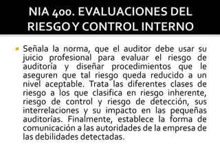  Señala la norma, que el auditor debe usar su
juicio profesional para evaluar el riesgo de
auditoría y diseñar procedimientos que le
aseguren que tal riesgo queda reducido a un
nivel aceptable. Trata las diferentes clases de
riesgo a los que clasifica en riesgo inherente,
riesgo de control y riesgo de detección, sus
interrelaciones y su impacto en las pequeñas
auditorías. Finalmente, establece la forma de
comunicación a las autoridades de la empresa de
las debilidades detectadas.
 