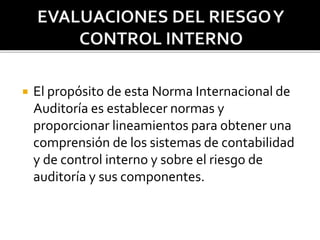 El propósito de esta Norma Internacional de
Auditoría es establecer normas y
proporcionar lineamientos para obtener una
comprensión de los sistemas de contabilidad
y de control interno y sobre el riesgo de
auditoría y sus componentes.
 