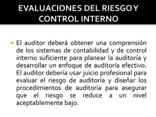  El auditor deberá obtener una comprensión
de los sistemas de contabilidad y de control
interno suficiente para planear la auditoría y
desarrollar un enfoque de auditoría efectivo.
El auditor debería usar juicio profesional para
evaluar el riesgo de auditoría y diseñar los
procedimientos de auditoría para asegurar
que el riesgo se reduce a un nivel
aceptablemente bajo.
 