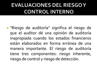  "Riesgo de auditoría" significa el riesgo de
que el auditor dé una opinión de auditoría
inapropiada cuando los estados financieros
están elaborados en forma errónea de una
manera importante. El riesgo de auditoría
tiene tres componentes: riesgo inherente,
riesgo de control y riesgo de detección.
 