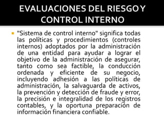  "Sistema de control interno" significa todas
las políticas y procedimientos (controles
internos) adoptados por la administración
de una entidad para ayudar a lograr el
objetivo de la administración de asegurar,
tanto como sea factible, la conducción
ordenada y eficiente de su negocio,
incluyendo adhesión a las políticas de
administración, la salvaguarda de activos,
la prevención y detección de fraude y error,
la precisión e integralidad de los registros
contables, y la oportuna preparación de
información financiera confiable.
 
