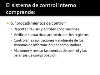  b. "procedimientos de control“
 Reportar, revisar y aprobar conciliaciones
 Verificar la exactitud aritmética de los registros
 Controlar las aplicaciones y ambiente de los
sistemas de información por computadora
 Mantener y revisar las cuentas de control y las
balanzas de comprobación.
 