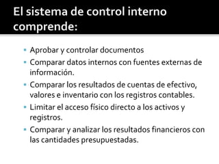  Aprobar y controlar documentos
 Comparar datos internos con fuentes externas de
información.
 Comparar los resultados de cuentas de efectivo,
valores e inventario con los registros contables.
 Limitar el acceso físico directo a los activos y
registros.
 Comparar y analizar los resultados financieros con
las cantidades presupuestadas.
 