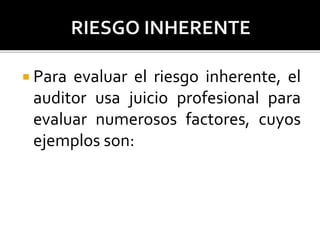  Para evaluar el riesgo inherente, el
auditor usa juicio profesional para
evaluar numerosos factores, cuyos
ejemplos son:
 