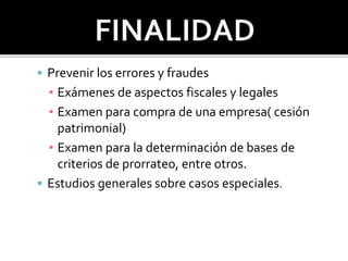  Prevenir los errores y fraudes
▪ Exámenes de aspectos fiscales y legales
▪ Examen para compra de una empresa( cesión
patrimonial)
▪ Examen para la determinación de bases de
criterios de prorrateo, entre otros.
 Estudios generales sobre casos especiales.
 