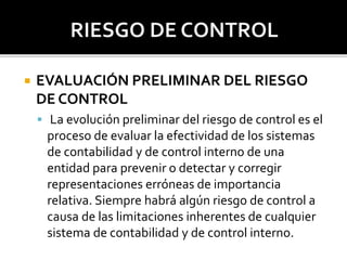  EVALUACIÓN PRELIMINAR DEL RIESGO
DE CONTROL
 La evolución preliminar del riesgo de control es el
proceso de evaluar la efectividad de los sistemas
de contabilidad y de control interno de una
entidad para prevenir o detectar y corregir
representaciones erróneas de importancia
relativa. Siempre habrá algún riesgo de control a
causa de las limitaciones inherentes de cualquier
sistema de contabilidad y de control interno.
 