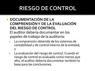  DOCUMENTACIÓN DE LA
COMPRENSIÓNY DE LA EVALUACIÓN
DEL RIESGO DE CONTROL
El auditor debería documentar en los
papeles de trabajo de la auditoría:
a. La comprensión obtenida de los sistemas de
contabilidad y de control interno de la entidad;
y
b. La evaluación del riesgo de control. Cuando el
riesgo de control es evaluado como menos que
alto, el auditor debería documentar también la
base para las conclusiones.
 