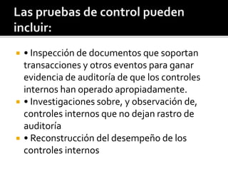  • Inspección de documentos que soportan
transacciones y otros eventos para ganar
evidencia de auditoría de que los controles
internos han operado apropiadamente.
 • Investigaciones sobre, y observación de,
controles internos que no dejan rastro de
auditoría
 • Reconstrucción del desempeño de los
controles internos
 