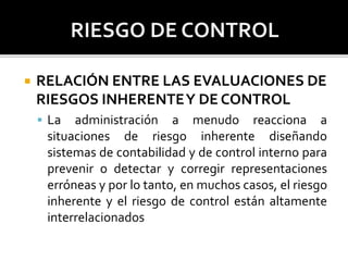  RELACIÓN ENTRE LAS EVALUACIONES DE
RIESGOS INHERENTEY DE CONTROL
 La administración a menudo reacciona a
situaciones de riesgo inherente diseñando
sistemas de contabilidad y de control interno para
prevenir o detectar y corregir representaciones
erróneas y por lo tanto, en muchos casos, el riesgo
inherente y el riesgo de control están altamente
interrelacionados
 