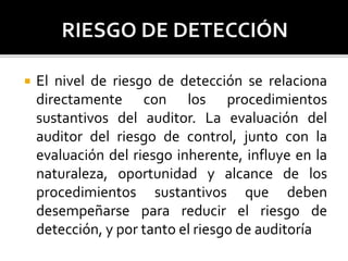  El nivel de riesgo de detección se relaciona
directamente con los procedimientos
sustantivos del auditor. La evaluación del
auditor del riesgo de control, junto con la
evaluación del riesgo inherente, influye en la
naturaleza, oportunidad y alcance de los
procedimientos sustantivos que deben
desempeñarse para reducir el riesgo de
detección, y por tanto el riesgo de auditoría
 