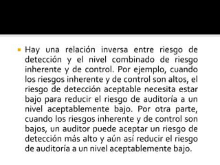  Hay una relación inversa entre riesgo de
detección y el nivel combinado de riesgo
inherente y de control. Por ejemplo, cuando
los riesgos inherente y de control son altos, el
riesgo de detección aceptable necesita estar
bajo para reducir el riesgo de auditoría a un
nivel aceptablemente bajo. Por otra parte,
cuando los riesgos inherente y de control son
bajos, un auditor puede aceptar un riesgo de
detección más alto y aún así reducir el riesgo
de auditoría a un nivel aceptablemente bajo.
 