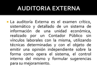  La auditoría Externa es el examen crítico,
sistemático y detallado de un sistema de
información de una unidad económica,
realizado por un Contador Público sin
vínculos laborales con la misma, utilizando
técnicas determinadas y con el objeto de
emitir una opinión independiente sobre la
forma como opera el sistema, el control
interno del mismo y formular sugerencias
para su mejoramiento.
 