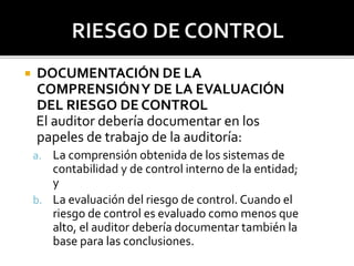  DOCUMENTACIÓN DE LA
COMPRENSIÓNY DE LA EVALUACIÓN
DEL RIESGO DE CONTROL
El auditor debería documentar en los
papeles de ...