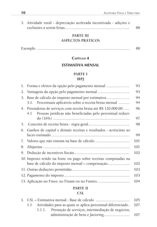 10	                                                                          AuditoriA	FiscAl	e	tributáriA


3. Atividade rural - depreciação acelerada incentivada - adições e
   exclusões a serem feitas .................................................................           88

                                          PARTE III
                                     ASPECTOS PRÁTICOS

Exemplo .............................................................................................   88

                                               CAPíTulO 4
                                      ESTIMATIVA MENSAL

                                                PARTE I
                                                  IRPJ
1. Forma e efeitos da opção pelo pagamento mensal .......................                               93
2. Vantagens da opção pelo pagamento mensal ................................                            93
3. Base de cálculo do imposto mensal por estimativa .......................                             94
   3.1. Percentuais aplicáveis sobre a receita bruta mensal ...........                                 94
4. Prestadoras de serviços com receita bruta até R$ 120.000,00 .......                                  96
   4.1 Pessoas jurídicas não beneficiadas pelo percentual reduzi-
         do (16%) .............................................................................         97
5.    Conceito de receita bruta - regra geral .........................................                  98
6. Ganhos de capital e demais receitas e resultados - acréscimo ao
   lucro estimado ...............................................................................        99
7. Valores que não entram na base de cálculo ...................................                        101
8. Alíquotas .......................................................................................    101
9. Dedução de incentivos fiscais........................................................                102
10. Imposto retido na fonte ou pago sobre receitas computadas na
    base de cálculo do imposto mensal – compensação......................                               102
11. Outras deduções permitidas ..........................................................               103
12. Pagamento do imposto ..................................................................             103
13. Aplicação no Finor, no Finam ou no Funres ................................                          104
                                                PARTE II
                                                  CSL
1. CSL – Estimativa mensal - Base de cálculo ..................................                         105
   1.1 Atividades para as quais se aplica percentual diferenciado .                                     107
        1.1.1. Prestação de serviços, intermediação de negócios,
                 administração de bens e factoring..........................                            107
 