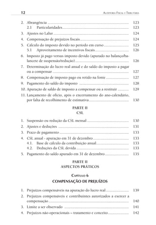 12	                                                                      AuditoriA	FiscAl	e	tributáriA


2. Abrangência ..................................................................................   123
   2.1 Particularidades ...................................................................         123
3. Ajustes no Lalur ............................................................................    124
4. Compensação de prejuízos fiscais .................................................               124
5. Cálculo do imposto devido no período em curso .........................                          125
   5.1 Aproveitamento de incentivos fiscais ..................................                      126
6. Imposto já pago versus imposto devido (apurado no balanço/ba-
   lancete de suspensão/redução) ......................................................             126
7. Determinação do lucro real anual e do saldo do imposto a pagar
   ou a compensar .............................................................................     127
8. Compensação de imposto pago ou retido na fonte .......................                           127
9. Pagamento do saldo do imposto ..................................................                 128
10. Apuração de saldo de imposto a compensar ou a restituir ...........                             129
11. Lançamento de ofício, após o encerramento do ano-calendário,
    por falta de recolhimento de estimativa ........................................                130

                                              PARTE II
                                                CSL

1. Suspensão ou redução da CSL mensal ..........................................                    130
2. Ajustes e deduções .......................................................................       131
3. Prazo de pagamento ......................................................................        133
4. CSL anual - apuração em 31 de dezembro ....................................                      133
   4.1. Base de cálculo da contribuição anual.................................                      133
   4.2. Deduções da CSL devida .....................................................                133
5. Pagamento do saldo apurado em 31 de dezembro ........................                            135

                                        PARTE II
                                   ASPECTOS PRÁTICOS

                                             CAPíTulO 6
                            COMPENSAÇÃO DE PREJUÍZOS

1. Prejuízos compensáveis na apuração do lucro real .......................                         139
2. Prejuízos compensáveis e contribuintes autorizados a exercer a
   compensação .................................................................................    140
3. Limite a ser observado .................................................................         141
4. Prejuízos não-operacionais – tratamento e conceito .....................                         142
 