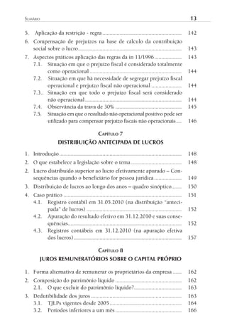 sumário	                                                                                              13

5.    Aplicação da restrição - regra .......................................................          142
6. Compensação de prejuízos na base de cálculo da contribuição
   social sobre o lucro........................................................................       143
7. Aspectos práticos aplicação das regras da in 11/1996 ...................                           143
   7.1. Situação em que o prejuízo fiscal é considerado totalmente
         como operacional ................................................................            144
   7.2. Situação em que há necessidade de segregar prejuízo fiscal
         operacional e prejuízo fiscal não operacional .....................                          144
   7.3.. Situação em que todo o prejuízo fiscal será considerado
         não operacional ...................................................................          144
   7.4. Observância da trava de 30% ..............................................                    145
   7.5. Situação em que o resultado não operacional positivo pode ser
         utilizado para compensar prejuízo fiscais não operacionais ....                              146

                                              CAPíTulO 7
                    DISTRIBUIÇÃO ANTECIPADA DE LUCROS

1. Introdução .....................................................................................   148
2. O que estabelece a legislação sobre o tema ...................................                     148
2. Lucro distribuído superior ao lucro efetivamente apurado – Con-
   sequências quando o beneficiário for pessoa jurídica ...................                           149
3. Distribuição de lucros ao longo dos anos – quadro sinóptico.......                                 150
4. Caso prático ..................................................................................    151
   4.1. Registro contábil em 31.05.2010 (na distribuição “anteci-
         pada” de lucros) ..................................................................          152
   4.2. Apuração do resultado efetivo em 31.12.2010 e suas conse-
         quências...............................................................................      152
   4.3. Registros contábeis em 31.12.2010 (na apuração efetiva
         dos lucros) ...........................................................................      157

                                              CAPíTulO 8
         JUROS REMUNERATÓRIOS SOBRE O CAPITAL PRÓPRIO

1. Forma alternativa de remunerar os proprietários da empresa ......                                  162
2. Composição do patrimônio líquido ..............................................                    162
   2.1. O que excluir do patrimônio líquido?.................................                         163
3. Dedutibilidade dos juros ...............................................................           163
   3.1. TJLPs vigentes desde 2005 ..................................................                  164
   3.2. Períodos inferiores a um mês ..............................................                   166
 