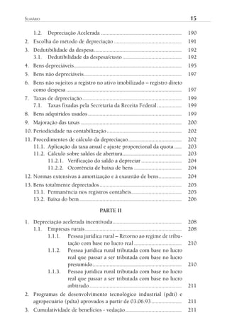 sumário	                                                                                           15

     1.2.    Depreciação Acelerada ........................................................        190
2. Escolha do método de depreciação ...............................................                191
3. Dedutibilidade da despesa .............................................................         192
   3.1. Dedutibilidade da despesa/custo .........................................                  192
4. Bens depreciáveis...........................................................................    195
5. Bens não depreciáveis....................................................................       197
6. Bens não sujeitos a registro no ativo imobilizado – registro direto
   como despesa ................................................................................   197
7. Taxas de depreciação .....................................................................      199
   7.1. Taxas fixadas pela Secretaria da Receita Federal .................                         199
8. Bens adquiridos usados .................................................................        199
9. Majoração das taxas ......................................................................      200
10. Periodicidade na contabilização ....................................................           202
11. Procedimentos de cálculo da depreciaçao .....................................                  202
    11.1. Aplicação da taxa anual e ajuste proporcional da quota .....                             203
    11.2. Cálculo sobre saldos de abertura .........................................               203
          11.2.1. Verificação do saldo a depreciar ............................                    204
          11.2.2. Ocorrência de baixa de bens .................................                    204
12. Normas extensivas à amortização e à exaustão de bens ................                          204
13. Bens totalmente depreciados .........................................................          205
    13.1. Permanência nos registros contábeis...................................                   205
    13.2. Baixa do bem .......................................................................     206

                                             PARTE II

1. Depreciação acelerada incentivada ................................................              208
   1.1. Empresas rurais ...................................................................        208
        1.1.1. Pessoa jurídica rural – Retorno ao regime de tribu-
                 tação com base no lucro real .................................                    210
        1.1.2. Pessoa jurídica rural tributada com base no lucro
                 real que passar a ser tributada com base no lucro
                 presumido..............................................................           210
        1.1.3. Pessoa jurídica rural tributada com base no lucro
                 real que passar a ser tributada com base no lucro
                 arbitrado ................................................................        211
2. Programas de desenvolvimento tecnológico industrial (pdti) e
   agropecuário (pdta) aprovados a partir de 03.06.93 .....................                        211
3. Cumulatividade de benefícios - vedação .......................................                  211
 
