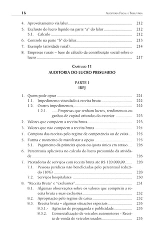 16	                                                                            AuditoriA	FiscAl	e	tributáriA


4. Aproveitamento via lalur ...............................................................                 212
5. Exclusão do lucro líquido na parte “a” do lalur ............................                             212
   5.1. Cálculo ................................................................................            212
6. Controle na parte “b” do lalur.......................................................                    213
7. Exemplo (atividade rural) .............................................................                  214
8. Empresas rurais – base de cálculo da contribuição social sobre o
   lucro ..............................................................................................     217

                                               CAPíTulO 11
                         AUDITORIA DO LUCRO PRESUMIDO

                                                  PARTE I
                                                    IRPJ

1. Quem pode optar ..........................................................................               221
   1.1. Impedimento vinculado à receita bruta ..............................                                222
   1.2. Outros impedimentos..........................................................                       222
        1.2.1. ......Empresas que tenham lucros, rendimentos ou
                ganhos de capital oriundos do exterior ................                                     223
2. Valores que compõem a receita bruta ............................................                         223
3. Valores que não compõem a receita bruta .....................................                            224
4. Cômputo das receitas pelo regime de competência ou de caixa ...                                          225
5. Forma e momento de manifestar a opção ....................................                               225
   5.1. Pagamento da primeira quota ou quota única em atraso ....                                           226
6. Percentuais aplicáveis no cálculo do lucro presumido da ativida-
   de ...................................................................................................   226
7. Prestadoras de serviços com receita bruta até R$ 120.000,00 .......                                      228
   7.1. Pessoas jurídicas não beneficiadas pelo percentual reduzi-
         do (16%) .............................................................................             228
   7.2. Serviços hospitalares ..........................................................                    230
8. “Receita Bruta” e “exclusões” ........................................................                   231
   8.1. Algumas observações sobre os valores que compõem a re-
         ceita bruta e suas exclusões .................................................                     232
   8.2. Apropriação pelo regime de caixa .......................................                            232
   8.3. Receita bruta – algumas situações especiais ........................                                235
         8.3.1.- Agências de propaganda e publicidade..................                                     235
         8.3.2. Comercialização de veículos automotores - Recei-
                  ta de venda de veículos usados..............................                              235
 