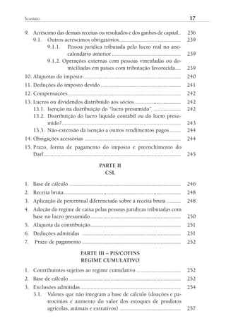 sumário	                                                                                                   17

9. Acréscimo das demais receitas ou resultados e dos ganhos de capital..                                   236
   9.1. Outros acréscimos obrigatórios ...........................................                         239
         9.1.1. Pessoa jurídica tributada pelo lucro real no ano-
                  calendário anterior ................................................                     239
         9.1.2. Operações externas com pessoas vinculadas ou do-
                  miciliadas em países com tributação favorecida....                                       239
10. Alíquotas do imposto ....................................................................              240
11. Deduções do imposto devido ........................................................                    241
12. Compensações ...............................................................................           242
13. Lucros ou dividendos distribuído aos sócios ................................                           242
    13.1. Isenção na distribuição do “lucro presumido” ...................                                 242
    13.2. Distribuição do lucro líquido contábil ou do lucro presu-
          mido?...................................................................................         243
    13.3. Não-extensão da isenção a outros rendimentos pagos ........                                      244
14. Obrigações acessórias ...................................................................              244
15. Prazo, forma de pagamento do imposto e preenchimento do
    Darf................................................................................................   245

                                                 PARTE II
                                                   CSL

1. Base de cálculo ..............................................................................          246
2. Receita bruta..................................................................................         248
3. Aplicação de percentual diferenciado sobre a receita bruta ..........                                   248
4. Adoção do regime de caixa pelas pessoas jurídicas tributadas com
   base no lucro presumido ...............................................................                 250
5. Alíquota da contribuição ...............................................................                251
6. Deduções admitidas .....................................................................                251
7.    Prazo de pagamento .....................................................................             252

                                     PARTE III – PIS/COFINS
                                     REGIME CUMULATIVO
1. Contribuintes sujeitos ao regime cumulativo ...............................                             252
2. Base de cálculo ..............................................................................          252
3. Exclusões admitidas ......................................................................              254
   3.1. Valores que não integram a base de cálculo (doações e pa-
        trocínios e aumento do valor dos estoques de produtos
        agrícolas, animais e extrativos) ...........................................                       257
 