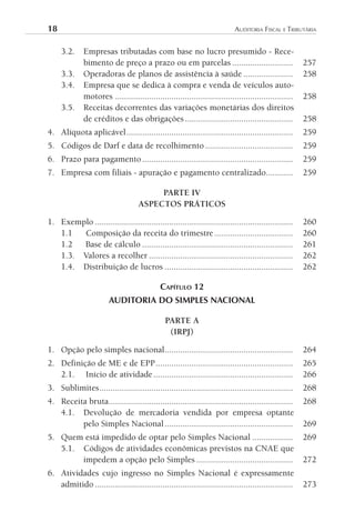 18	                                                                         AuditoriA	FiscAl	e	tributáriA


      3.2.    Empresas tributadas com base no lucro presumido - Rece-
              bimento de preço a prazo ou em parcelas ...........................                       257
      3.3.    Operadoras de planos de assistência à saúde ......................                        258
      3.4.    Empresa que se dedica à compra e venda de veículos auto-
              motores ...............................................................................   258
      3.5.    Receitas decorrentes das variações monetárias dos direitos
              de créditos e das obrigações ................................................             258
4. Alíquota aplicável ..........................................................................        259
5. Códigos de Darf e data de recolhimento .......................................                       259
6. Prazo para pagamento ...................................................................             259
7. Empresa com filiais - apuração e pagamento centralizado............                                  259

                                         PARTE IV
                                    ASPECTOS PRÁTICOS

1. Exemplo ........................................................................................     260
   1.1  Composição da receita do trimestre ...................................                          260
   1.2  Base de cálculo ...................................................................             261
   1.3. Valores a recolher ................................................................             262
   1.4. Distribuição de lucros .........................................................                262

                                             CAPíTulO 12
                        AUDITORIA DO SIMPLES NACIONAL

                                               PARTE A
                                                (IRPJ)

1. Opção pelo simples nacional .........................................................                264
2. Definição de ME e de EPP .............................................................               265
   2.1. Início de atividade ..............................................................              266
3. Sublimites ......................................................................................    268
4. Receita bruta..................................................................................      268
   4.1. Devolução de mercadoria vendida por empresa optante
         pelo Simples Nacional .........................................................                269
5. Quem está impedido de optar pelo Simples Nacional ..................                                 269
   5.1. Códigos de atividades econômicas previstos na CNAE que
        impedem a opção pelo Simples ...........................................                        272
6. Atividades cujo ingresso no Simples Nacional é expressamente
   admitido ........................................................................................    273
 