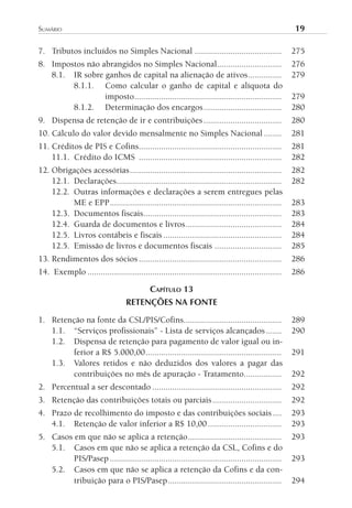 sumário	                                                                                              19

7. Tributos incluídos no Simples Nacional .......................................                     275
8. Impostos não abrangidos no Simples Nacional.............................                           276
   8.1. IR sobre ganhos de capital na alienação de ativos ...............                             279
        8.1.1. Como calcular o ganho de capital e alíquota do
                 imposto ..................................................................           279
        8.1.2. Determinação dos encargos ...................................                          280
9. Dispensa de retenção de ir e contribuições ...................................                     280
10. Cálculo do valor devido mensalmente no Simples Nacional ........                                  281
11. Créditos de PIS e Cofins................................................................          281
    11.1. Crédito do ICMS ................................................................            282
12. Obrigações acessórias ....................................................................        282
    12.1. Declarações..........................................................................       282
    12.2. Outras informações e declarações a serem entregues pelas
          ME e EPP .............................................................................      283
    12.3. Documentos fiscais..............................................................            283
    12.4. Guarda de documentos e livros ...........................................                   284
    12.5. Livros contábeis e fiscais .....................................................            284
    12.5. Emissão de livros e documentos fiscais ..............................                       285
13. Rendimentos dos sócios ................................................................           286
14. Exemplo .......................................................................................   286

                                             CAPíTulO 13
                                   RETENÇÕES NA FONTE

1. Retenção na fonte da CSL/PIS/Cofins............................................                    289
   1.1. “Serviços profissionais” - Lista de serviços alcançados .......                               290
   1.2. Dispensa de retenção para pagamento de valor igual ou in-
        ferior a R$ 5.000,00 .............................................................            291
   1.3. Valores retidos e não deduzidos dos valores a pagar das
        contribuições no mês de apuração - Tratamento.................                                292
2. Percentual a ser descontado ..........................................................             292
3. Retenção das contribuições totais ou parciais ...............................                      292
4. Prazo de recolhimento do imposto e das contribuições sociais ....                                  293
   4.1. Retenção de valor inferior a R$ 10,00 .................................                       293
5. Casos em que não se aplica a retenção ..........................................                   293
   5.1. Casos em que não se aplica a retenção da CSL, Cofins e do
         PIS/Pasep .............................................................................      293
   5.2. Casos em que não se aplica a retenção da Cofins e da con-
         tribuição para o PIS/Pasep ...................................................               294
 