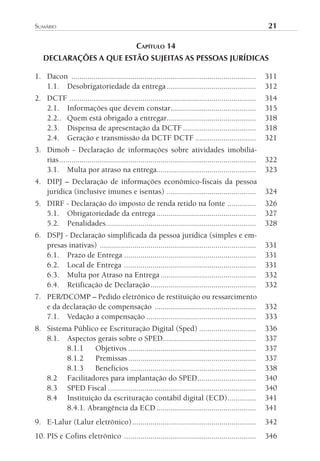 sumário	                                                                                                    21

                                               CAPíTulO 14
   DECLARAÇÕES A QUE ESTÃO SUJEITAS AS PESSOAS JURÍDICAS

1. Dacon ...........................................................................................        311
   1.1. Desobrigatoriedade da entrega ............................................                          312
2. DCTF ............................................................................................        314
   2.1. Informações que devem constar ..........................................                            315
   2.2.. Quem está obrigado a entregar............................................                          318
   2.3. Dispensa de apresentação da DCTF ....................................                               318
   2.4. Geração e transmissão da DCTF DCTF ..............................                                   321
3. Dimob - Declaração de informações sobre atividades imobiliá-
   rias .................................................................................................   322
   3.1. Multa por atraso na entrega.................................................                        323
4. DIPJ – Declaração de informações econômico-fiscais da pessoa
   jurídica (inclusive imunes e isentas) ............................................                       324
5. DIRF - Declaração do imposto de renda retido na fonte ..............                                     326
   5.1. Obrigatoriedade da entrega .................................................                        327
   5.2. Penalidades ..........................................................................              328
6. DSPJ - Declaração simplificada da pessoa jurídica (simples e em-
   presas inativas) .............................................................................           331
   6.1. Prazo de Entrega .................................................................                  331
   6.2. Local de Entrega .................................................................                  331
   6.3. Multa por Atraso na Entrega ...............................................                         332
   6.4. Retificação de Declaração ....................................................                      332
7. PER/DCOMP – Pedido eletrônico de restituição ou ressarcimento
   e da declaração de compensação ..................................................                        332
   7.1. Vedação a compensação ......................................................                        333
8. Sistema Público ee Escrituração Digital (Sped) ............................                              336
   8.1. Aspectos gerais sobre o SPED..............................................                          337
         8.1.1    Objetivos ...............................................................                 337
         8.1.2    Premissas ...............................................................                 337
         8.1.3    Benefícios ..............................................................                 338
   8.2 Facilitadores para implantação do SPED.............................                                  340
   8.3 SPED Fiscal .........................................................................                340
   8.4 Instituição da escrituração contábil digital (ECD) ..............                                    341
         8.4.1. Abrangência da ECD .................................................                        341
9. E-Lalur (Lalur eletrônico) .............................................................                 342
10. PIS e Cofins eletrônico .................................................................               346
 