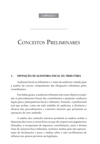 CAPÍTULO 1




      ConCeitos Preliminares



1.   DEFINIÇÃO DE AUDITORIA FISCAL OU TRIBUTÁRIA

      Auditoria fiscal ou tributária é o ramo da auditoria voltado para
a análise do correto cumprimento das obrigações tributárias pelos
contribuintes.

      Em linhas gerais, a auditoria tributária tem como objetivo exami-
nar os procedimentos fiscais dos contribuintes e propiciar condições
legais para o planejamento fiscal e tributário. Portanto, o profissional
terá que avaliar, como em todo trabalho de auditoria, a eficiência e
eficácia dos procedimentos e controles internos que permeiam as
operações do ente auditado.

      A análise dos controles internos permitirá ao auditor avaliar a
dimensão dos testes a serem feitos no que diz respeito aos pagamentos
efetuados, a recuperação de impostos, contribuições, taxas e demais
ônus de natureza fisco-tributária, inclusive multas pela não apresen-
tação de declarações e juros e multas sobre o não recolhimento de
tributos nos prazos previstos na legislação.
 