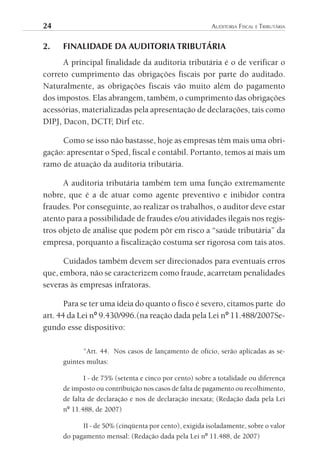 24	                                                      AuditoriA	FiscAl	e	tributáriA


2.    FINALIDADE DA AUDITORIA TRIBUTÁRIA
      A principal finalidade da auditoria tributária é o de verificar o
correto cumprimento das obrigações fiscais por parte do auditado.
Naturalmente, as obrigações fiscais vão muito além do pagamento
dos impostos. Elas abrangem, também, o cumprimento das obrigações
acessórias, materializadas pela apresentação de declarações, tais como
DIPJ, Dacon, DCTF Dirf etc.
                    ,

     Como se isso não bastasse, hoje as empresas têm mais uma obri-
gação: apresentar o Sped, fiscal e contábil. Portanto, temos aí mais um
ramo de atuação da auditoria tributária.

      A auditoria tributária também tem uma função extremamente
nobre, que é a de atuar como agente preventivo e inibidor contra
fraudes. Por conseguinte, ao realizar os trabalhos, o auditor deve estar
atento para a possibilidade de fraudes e/ou atividades ilegais nos regis-
tros objeto de análise que podem pôr em risco a “saúde tributária” da
empresa, porquanto a fiscalização costuma ser rigorosa com tais atos.

      Cuidados também devem ser direcionados para eventuais erros
que, embora, não se caracterizem como fraude, acarretam penalidades
severas às empresas infratoras.

       Para se ter uma ideia do quanto o fisco é severo, citamos parte do
art. 44 da Lei nº 9.430/996.(na reação dada pela Lei nº 11.488/2007Se-
gundo esse dispositivo:

             ”Art. 44. Nos casos de lançamento de ofício, serão aplicadas as se-
      guintes multas:

             I - de 75% (setenta e cinco por cento) sobre a totalidade ou diferença
      de imposto ou contribuição nos casos de falta de pagamento ou recolhimento,
      de falta de declaração e nos de declaração inexata; (Redação dada pela Lei
      nº 11.488, de 2007)

            II - de 50% (cinqüenta por cento), exigida isoladamente, sobre o valor
      do pagamento mensal: (Redação dada pela Lei nº 11.488, de 2007)
 