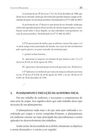 conceitos	PPriliminAres	                                                               25

              a) na forma do art. 8º da Lei no 7.713, de 22 de dezembro de 1988, que
       deixar de ser efetuado, ainda que não tenha sido apurado imposto a pagar na de-
       claração de ajuste, no caso de pessoa física; (Incluída pela Lei nº 11.488, de 2007)

              b) na forma do art. 2º desta Lei, que deixar de ser efetuado, ainda que
       tenha sido apurado prejuízo fiscal ou base de cálculo negativa para a contri-
       buição social sobre o lucro líquido, no ano-calendário correspondente, no
       caso de pessoa jurídica. (Incluída pela Lei nº 11.488, de 2007)

               ...

              § 2º Os percentuais de multa a que se referem o inciso I do caput e o §
       1o deste artigo serão aumentados de metade, nos casos de não atendimento
       pelo sujeito passivo, no prazo marcado, de intimação para:

               I - prestar esclarecimentos;

              II - apresentar os arquivos ou sistemas de que tratam os arts. 11 a 13
       da Lei no 8.218, de 29 de agosto de 1991;

               III - apresentar a documentação técnica de que trata o art. 38 desta Lei.

              § 3º Aplicam-se às multas de que trata este artigo as reduções previstas
       no art. 6º da Lei nº 8.218, de 29 de agosto de 1991, e no art. 60 da Lei nº
       8.383, de 30 de dezembro de 1991.


               ...”



3.     PLANEJAMENTO E EXECUÇÃO DA AUDITORIA FISCAL
     Em um trabalho de auditoria, é necessário o cumprimento de
uma série de etapas. Isso significa dizer que todo trabalho desse tipo
necessita de um planejamento.

      O planejamento nada mais é do que uma ação ordenada e co-
ordenada por etapas a serem cumpridas.Portanto, o planejamento
em auditoria consiste na visão antecipada dos procedimentos a serem
aplicados no desenvolvimento dos trabalhos.

      Sendo assim, há necessidade de se definir claramente os objetivos
a serem alcançados e o roteiro a ser seguido.
 