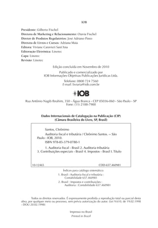 IOB

Presidente: Gilberto Fischel
Diretora de Marketing e Relacionamento: Otavia Fischel
Diretor de Produtos Regulatórios: José Adriano Pinto
Diretora de Livros e Cursos: Adriana Maia
Editora: Viviane Caravieri Sant’Ana
Editoração Eletrônica: Linotec
Capa: Linotec
Revisão: Linotec

                         Edição concluída em Novembro de 2010
                            Publicado e comercializado por
                  IOB Informações Objetivas Publicações Jurídicas Ltda.
                                  Telefone: 0800 724 7560
                                 E-mail: livraria@iob.com.br




   Rua Antônio Nagib Ibrahim, 350 - Água Branca - CEP 05036-060 - São Paulo - SP
                               Fone: (11) 2188-7900


                Dados Internacionais de Catalogação na Publicação (CIP)
                         (Câmara Brasileira do Livro, SP, Brasil)


                   Santos, Cleônimo
                   Auditoria fiscal e tributária / Cleônimo Santos. -- São
             Paulo : IOB, 2010.
                   ISBN 978-85-379-0780-1
                  1. Auditoria fiscal - Brasil 2. Auditoria tributária
             3. Contribuições especiais - Brasil 4. Impostos - Brasil I. Título



        10-12465                                               CDD-657.460981
                                  Índices para catálogo sistemático:
                              1. Brasil : Auditoria fiscal e tributária :
                                    Contabilidade 657.460981
                              2. Brasil : Impostos e contribuições :
                                   Auditoria : Contabilidade 657.460981



        Todos os direitos reservados. É expressamente proibida a reprodução total ou parcial desta
obra, por qualquer meio ou processo, sem prévia autorização do autor. (Lei 9.610, de 19.02.1998
- DOU 20.02.1998)

                                       Impresso no Brasil
                                        Printed in Brazil
 