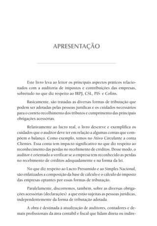 APRESENTAÇÃO




     Este livro leva ao leitor os principais aspectos práticos relacio-
nados com a auditoria de impostos e contribuições das empresas,
sobretudo no que diz respeito ao IRPJ, CSL, PIS e Cofins.
      Basicamente, são tratadas as diversas formas de tributação que
podem ser adotadas pelas pessoas jurídicas e os cuidados necessários
para o correto recolhimento dos tributos e cumprimento das principais
obrigações acessórias.
      Relativamente ao lucro real, o livro descreve e exemplifica os
cuidados que o auditor deve ter em relação a algumas contas que com-
põem o balanço. Como exemplo, temos no Ativo Circulante a conta
Clientes. Essa conta tem impacto significativo no que diz respeito ao
reconhecimento das perdas no recebimento de créditos. Desse modo, o
auditor é orientado a verificar se a empresa tem reconhecido as perdas
no recebimento de créditos adequadamente e na forma da lei.
      No que diz respeito ao Lucro Presumido e ao Simples Nacional,
são enfatizados a composição da base de cálculo e o cálculo do imposto
das empresas optantes por essas formas de tributação.
      Paralelamente, discorremos, também, sobre as diversas obriga-
ções acessórias (declarações) a que estão sujeitas as pessoas jurídicas,
independentemente da forma de tributação adotada.
     A obra é destinada à atualização de auditores, contadores e de-
mais profissionais da área contábil e fiscal que lidam direta ou indire-
 