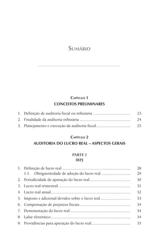 SumáRiO




                                             CAPíTulO 1
                               CONCEITOS PRELIMINARES

1. Definição de auditoria fiscal ou tributária ....................................                 23
2. Finalidade da auditoria tributária .................................................             24
3. Planejamento e execução da auditoria fiscal .................................                    25

                                             CAPíTulO 2
             AUDITORIA DO LUCRO REAL – ASPECTOS GERAIS

                                              PARTE I
                                                IRPJ

1. Definição de lucro real ..................................................................       28
   1.1. Obrigatoriedade de adoção do lucro real ............................                        29
2. Periodicidade de apuração do lucro real .......................................                  30
3. Lucro real trimestral ......................................................................     31
4. Lucro real anual.............................................................................    32
5. Imposto e adicional devidos sobre o lucro real .............................                     33
6. Compensação de prejuízos fiscais .................................................               34
7. Demonstração do lucro real ..........................................................            34
8. Lalur eletrônico .............................................................................   34
9. Providências para apuração do lucro real......................................                   35
 