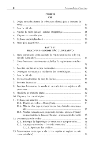 8	                                                                             AuditoriA	FiscAl	e	tributáriA


                                                 PARTE II
                                                   CSL
1. Opção atrelada a forma de tributação adotada para o imposto de
   renda..............................................................................................      35
2. Base de cálculo ..............................................................................           36
3. Ajustes do lucro líquido - adições obrigatórias .............................                            36
4. Alíquota da contribuição ...............................................................                 37
5. Deduções admitidas da csl ............................................................                   38
6. Prazo para pagamento ...................................................................                 39

                                    PARTE III
                     PIS/COFINS – REGIME NÃO CUMULATIVO
1. Breve comentário sobre a adoção do regime cumulativo e do regi-
   me não cumulativo ........................................................................               39
2. Contribuintes expressamente excluídos do regime não cumulati-
   vo ...................................................................................................   39
3. Receitas sujeitas ao regime cumulativo .........................................                         40
4. Operações não sujeitas à incidência das contribuições .................                                  43
5. Base de cálculo ..............................................................................           44
6. Exclusões admitidas da base de cálculo ........................................                          45
7. Receitas financeiras .......................................................................             46
8. Receitas decorrentes da venda no mercado interno sujeitas a alí-
   quota zero ......................................................................................        46
9. Programa de inclusão digital .........................................................                   50
10. Alíquotas das contribuições ..........................................................                  52
11. Deduções de créditos ....................................................................               52
    11.1. Direito ao crédito - Abrangência .........................................                        54
    11.2. Mão de obra paga a pessoa física e bens furtados, roubados,
          etc. .......................................................................................      55
    11.3. Vendas efetuadas com suspensão, isenção, alíquota 0 (zero)
          ou não-incidência das contribuições - manutenção do crédito                                       55
12. Determinação do crédito ...............................................................                 56
    12.1. Encargos de depreciação de máquinas e equipamentos ......                                         56
    12.2. Apuração do crédito - “Método alternativo” .......................                                57
          12.2.1. Apuração dos créditos .............................................                       57
13. Faturamento misto (parte da receita sujeita ao regime da não
    cumulatividade) ............................................................................            58
 